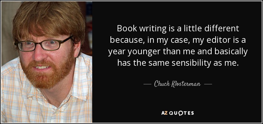 Book writing is a little different because, in my case, my editor is a year younger than me and basically has the same sensibility as me. - Chuck Klosterman