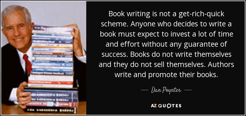 Book writing is not a get-rich-quick scheme. Anyone who decides to write a book must expect to invest a lot of time and effort without any guarantee of success. Books do not write themselves and they do not sell themselves. Authors write and promote their books. - Dan Poynter