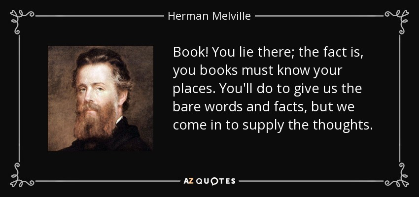 Book! You lie there; the fact is, you books must know your places. You'll do to give us the bare words and facts, but we come in to supply the thoughts. - Herman Melville