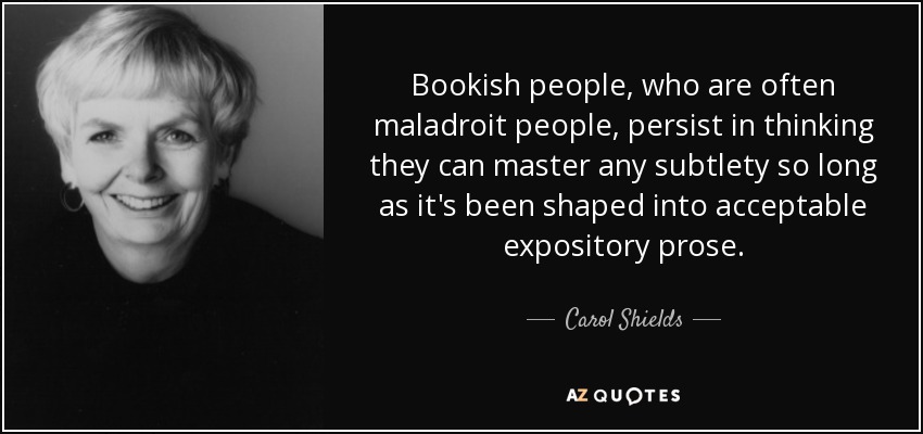 Bookish people, who are often maladroit people, persist in thinking they can master any subtlety so long as it's been shaped into acceptable expository prose. - Carol Shields