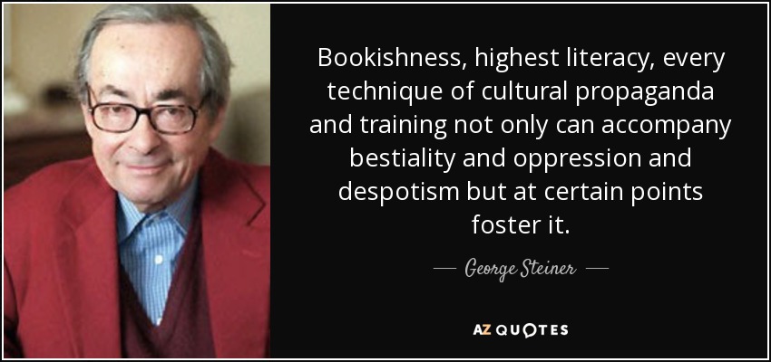 Bookishness, highest literacy, every technique of cultural propaganda and training not only can accompany bestiality and oppression and despotism but at certain points foster it. - George Steiner