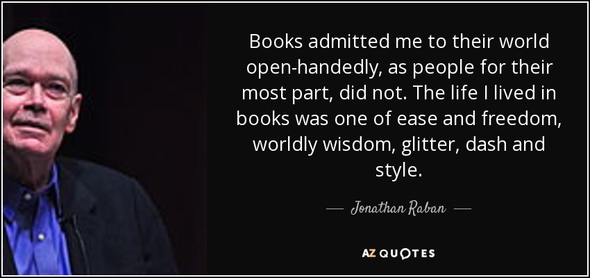 Books admitted me to their world open-handedly, as people for their most part, did not. The life I lived in books was one of ease and freedom, worldly wisdom, glitter, dash and style. - Jonathan Raban