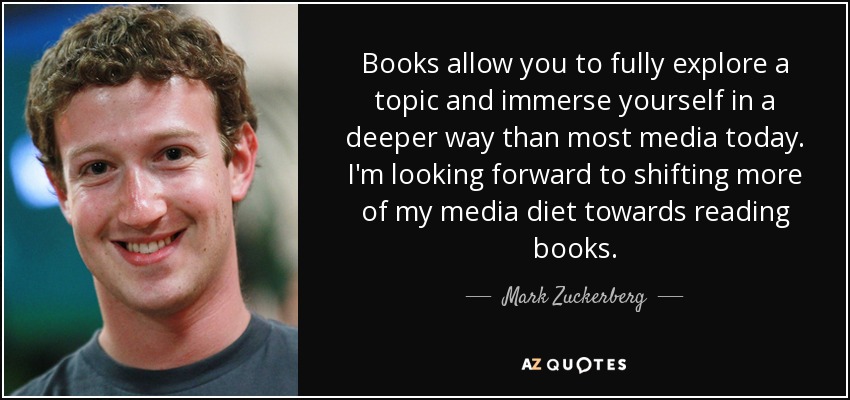 Books allow you to fully explore a topic and immerse yourself in a deeper way than most media today. I'm looking forward to shifting more of my media diet towards reading books. - Mark Zuckerberg