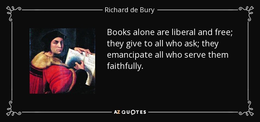 Books alone are liberal and free; they give to all who ask; they emancipate all who serve them faithfully. - Richard de Bury