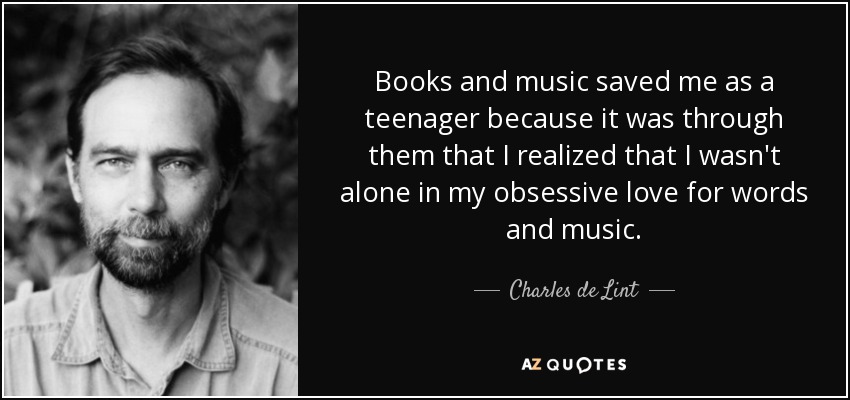 Books and music saved me as a teenager because it was through them that I realized that I wasn't alone in my obsessive love for words and music. - Charles de Lint