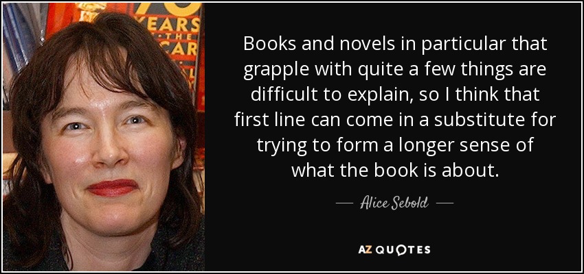 Books and novels in particular that grapple with quite a few things are difficult to explain, so I think that first line can come in a substitute for trying to form a longer sense of what the book is about. - Alice Sebold