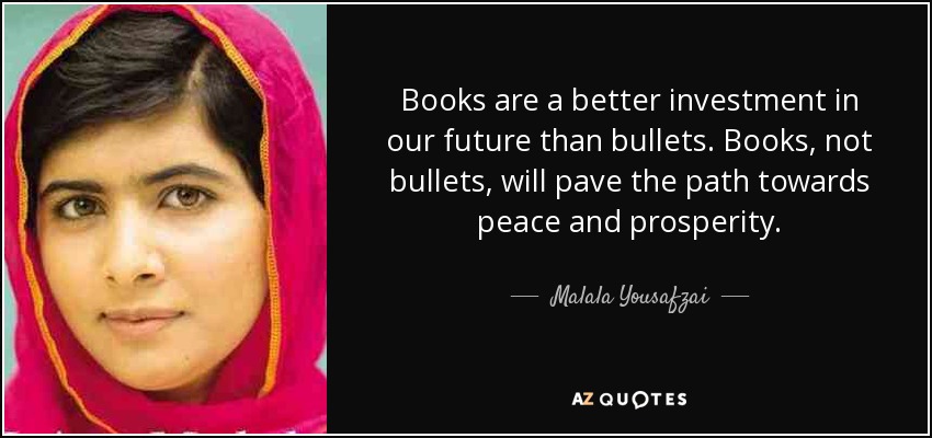 Books are a better investment in our future than bullets. Books, not bullets, will pave the path towards peace and prosperity. - Malala Yousafzai