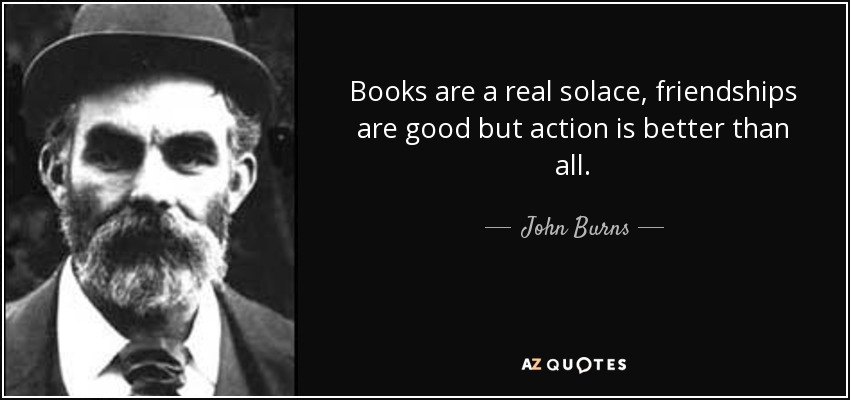 Books are a real solace, friendships are good but action is better than all. - John Burns