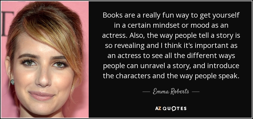 Books are a really fun way to get yourself in a certain mindset or mood as an actress. Also, the way people tell a story is so revealing and I think it's important as an actress to see all the different ways people can unravel a story, and introduce the characters and the way people speak. - Emma Roberts