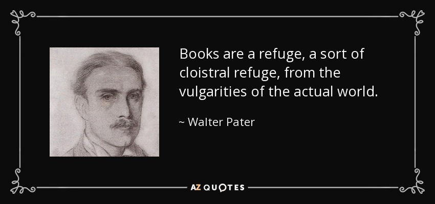 Books are a refuge, a sort of cloistral refuge, from the vulgarities of the actual world. - Walter Pater