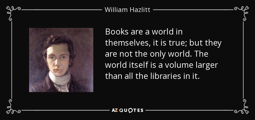 Books are a world in themselves, it is true; but they are not the only world. The world itself is a volume larger than all the libraries in it. - William Hazlitt