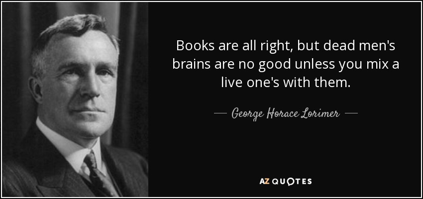 Books are all right, but dead men's brains are no good unless you mix a live one's with them. - George Horace Lorimer