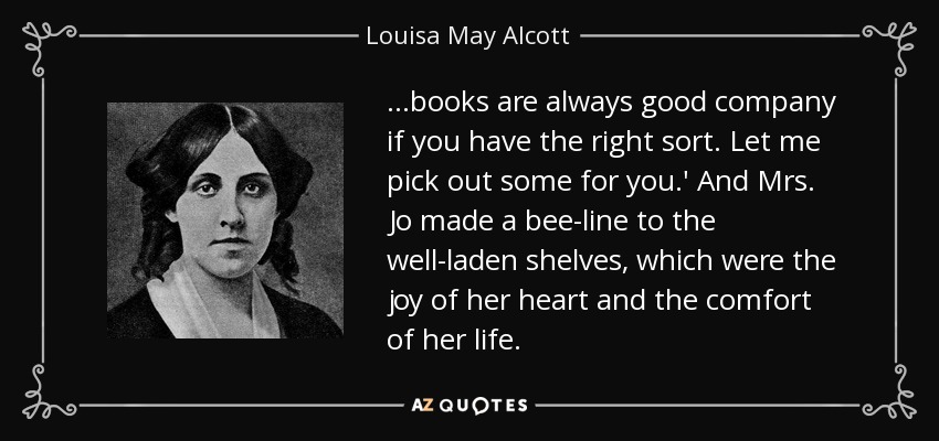 …books are always good company if you have the right sort. Let me pick out some for you.' And Mrs. Jo made a bee-line to the well-laden shelves, which were the joy of her heart and the comfort of her life. - Louisa May Alcott