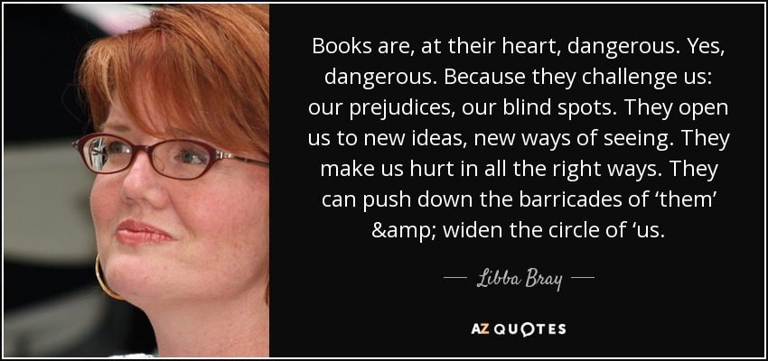 Books are, at their heart, dangerous. Yes, dangerous. Because they challenge us: our prejudices, our blind spots. They open us to new ideas, new ways of seeing. They make us hurt in all the right ways. They can push down the barricades of ‘them’ & widen the circle of ‘us. - Libba Bray