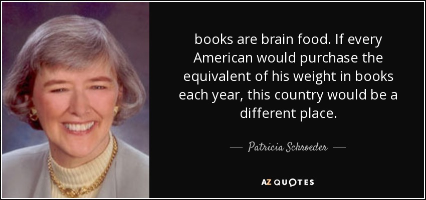 books are brain food. If every American would purchase the equivalent of his weight in books each year, this country would be a different place. - Patricia Schroeder