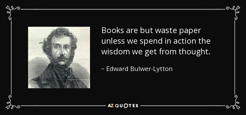 Books are but waste paper unless we spend in action the wisdom we get from thought. - Edward Bulwer-Lytton, 1st Baron Lytton