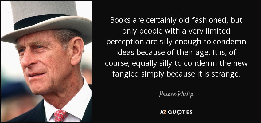 Books are certainly old fashioned, but only people with a very limited perception are silly enough to condemn ideas because of their age. It is, of course, equally silly to condemn the new fangled simply because it is strange. - Prince Philip
