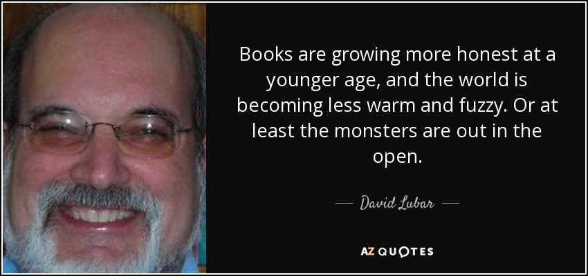 Books are growing more honest at a younger age, and the world is becoming less warm and fuzzy. Or at least the monsters are out in the open. - David Lubar