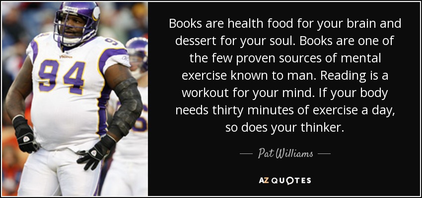 Books are health food for your brain and dessert for your soul. Books are one of the few proven sources of mental exercise known to man. Reading is a workout for your mind. If your body needs thirty minutes of exercise a day, so does your thinker. - Pat Williams