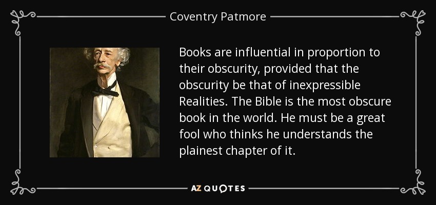 Books are influential in proportion to their obscurity, provided that the obscurity be that of inexpressible Realities. The Bible is the most obscure book in the world. He must be a great fool who thinks he understands the plainest chapter of it. - Coventry Patmore