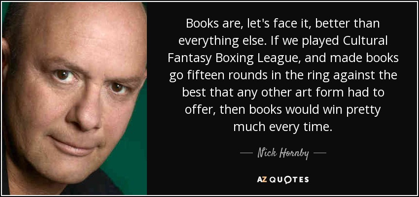 Books are, let's face it, better than everything else. If we played Cultural Fantasy Boxing League, and made books go fifteen rounds in the ring against the best that any other art form had to offer, then books would win pretty much every time. - Nick Hornby