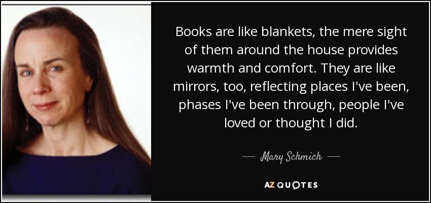 Books are like blankets, the mere sight of them around the house provides warmth and comfort. They are like mirrors, too, reflecting places I've been, phases I've been through, people I've loved or thought I did. - Mary Schmich