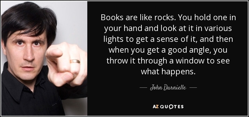 Books are like rocks. You hold one in your hand and look at it in various lights to get a sense of it, and then when you get a good angle, you throw it through a window to see what happens. - John Darnielle