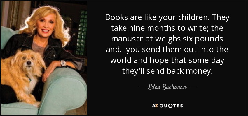 Books are like your children. They take nine months to write; the manuscript weighs six pounds and...you send them out into the world and hope that some day they'll send back money. - Edna Buchanan