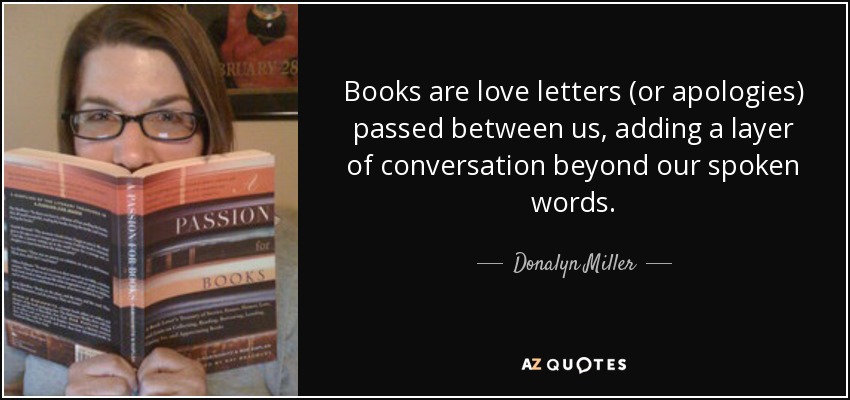 Books are love letters (or apologies) passed between us, adding a layer of conversation beyond our spoken words. - Donalyn Miller