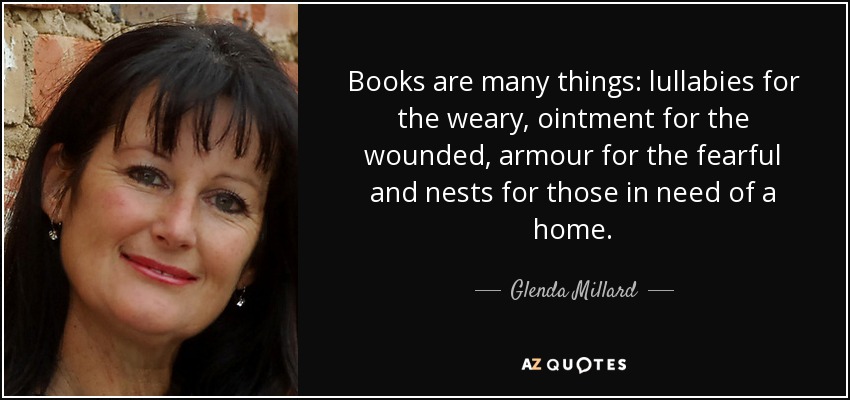 Books are many things: lullabies for the weary, ointment for the wounded, armour for the fearful and nests for those in need of a home. - Glenda Millard