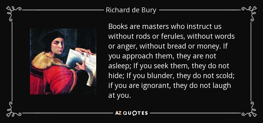Books are masters who instruct us without rods or ferules, without words or anger, without bread or money. If you approach them, they are not asleep; If you seek them, they do not hide; If you blunder, they do not scold; if you are ignorant, they do not laugh at you. - Richard de Bury