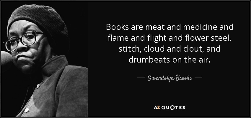 Books are meat and medicine and flame and flight and flower steel, stitch, cloud and clout, and drumbeats on the air. - Gwendolyn Brooks