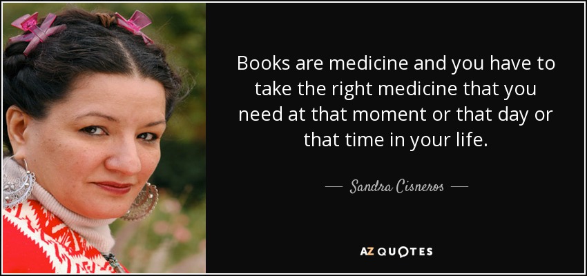 Books are medicine and you have to take the right medicine that you need at that moment or that day or that time in your life. - Sandra Cisneros