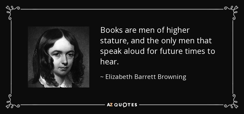 Books are men of higher stature, and the only men that speak aloud for future times to hear. - Elizabeth Barrett Browning