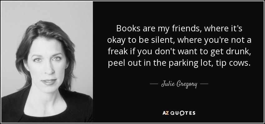 Books are my friends, where it's okay to be silent, where you're not a freak if you don't want to get drunk, peel out in the parking lot, tip cows. - Julie Gregory