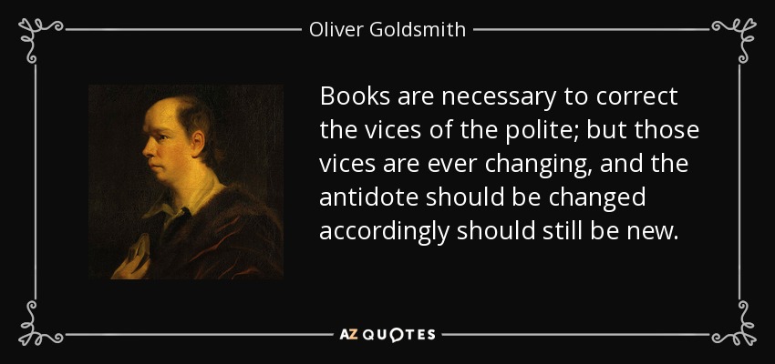 Books are necessary to correct the vices of the polite; but those vices are ever changing, and the antidote should be changed accordingly should still be new. - Oliver Goldsmith