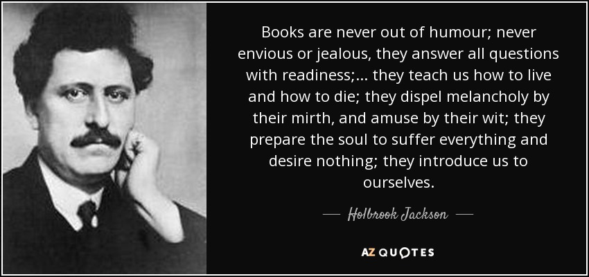 Books are never out of humour; never envious or jealous, they answer all questions with readiness; ... they teach us how to live and how to die; they dispel melancholy by their mirth, and amuse by their wit; they prepare the soul to suffer everything and desire nothing; they introduce us to ourselves. - Holbrook Jackson