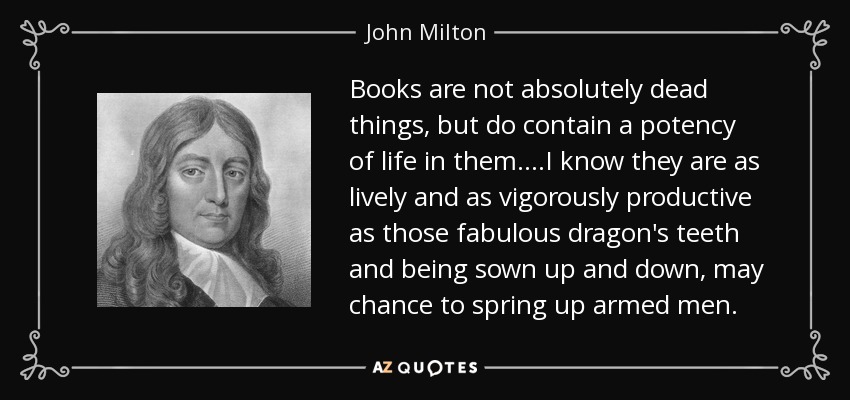 Books are not absolutely dead things, but do contain a potency of life in them....I know they are as lively and as vigorously productive as those fabulous dragon's teeth and being sown up and down, may chance to spring up armed men. - John Milton