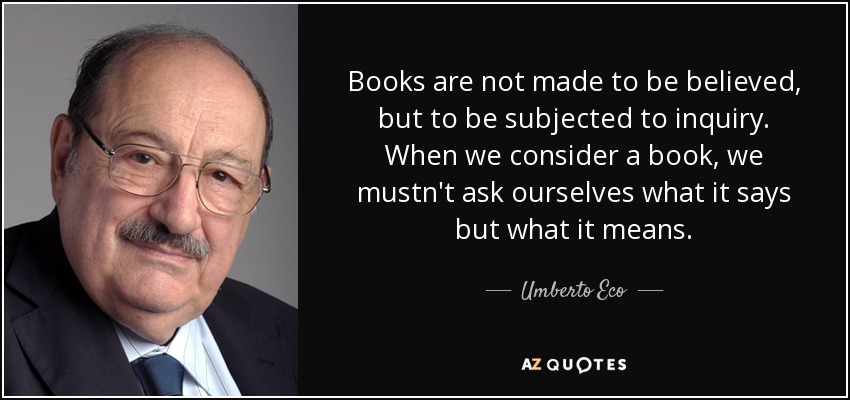 Books are not made to be believed, but to be subjected to inquiry. When we consider a book, we mustn't ask ourselves what it says but what it means. - Umberto Eco
