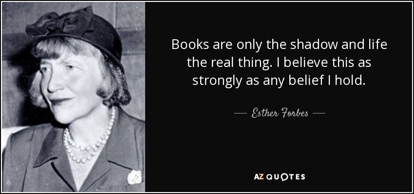 Books are only the shadow and life the real thing. I believe this as strongly as any belief I hold. - Esther Forbes