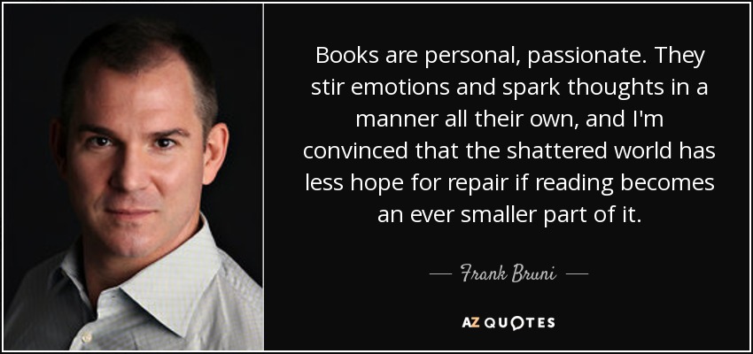Books are personal, passionate. They stir emotions and spark thoughts in a manner all their own, and I'm convinced that the shattered world has less hope for repair if reading becomes an ever smaller part of it. - Frank Bruni