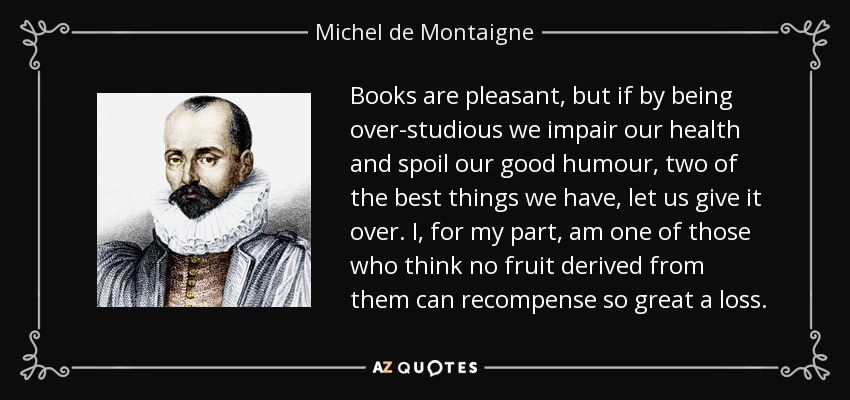 Books are pleasant, but if by being over-studious we impair our health and spoil our good humour, two of the best things we have, let us give it over. I, for my part, am one of those who think no fruit derived from them can recompense so great a loss. - Michel de Montaigne
