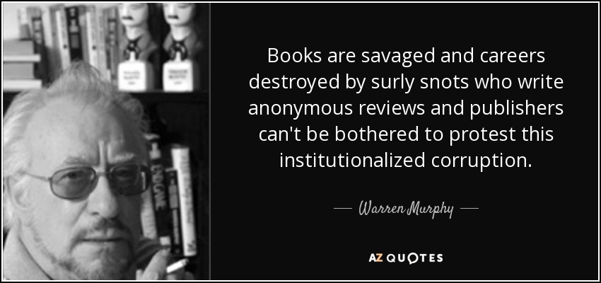 Books are savaged and careers destroyed by surly snots who write anonymous reviews and publishers can't be bothered to protest this institutionalized corruption. - Warren Murphy