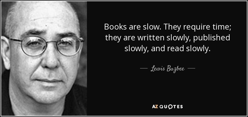 Books are slow. They require time; they are written slowly, published slowly, and read slowly. - Lewis Buzbee