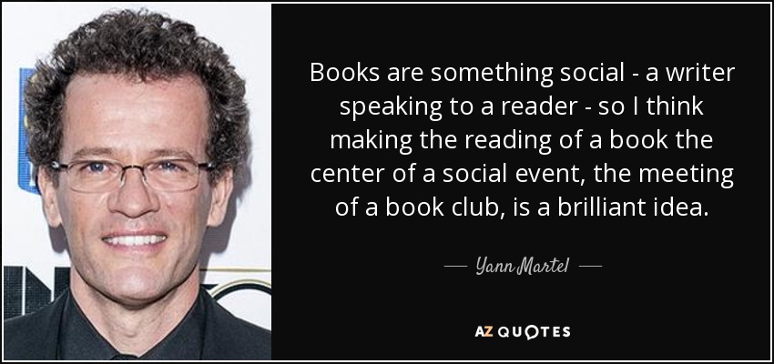 Books are something social - a writer speaking to a reader - so I think making the reading of a book the center of a social event, the meeting of a book club, is a brilliant idea. - Yann Martel