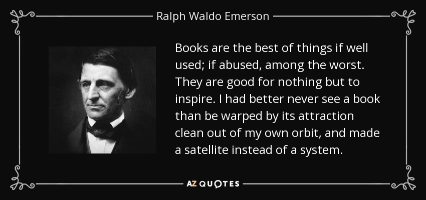 Books are the best of things if well used; if abused, among the worst. They are good for nothing but to inspire. I had better never see a book than be warped by its attraction clean out of my own orbit, and made a satellite instead of a system. - Ralph Waldo Emerson