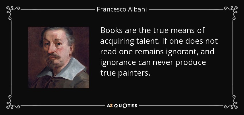 Books are the true means of acquiring talent. If one does not read one remains ignorant, and ignorance can never produce true painters. - Francesco Albani
