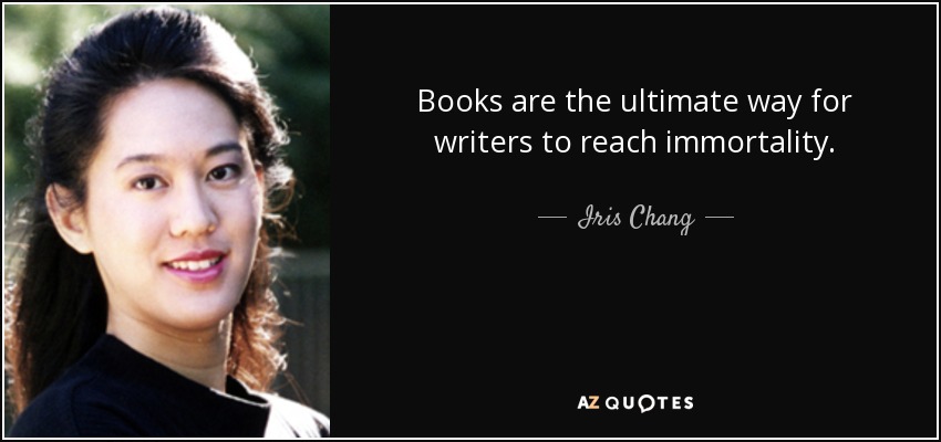Books are the ultimate way for writers to reach immortality. - Iris Chang