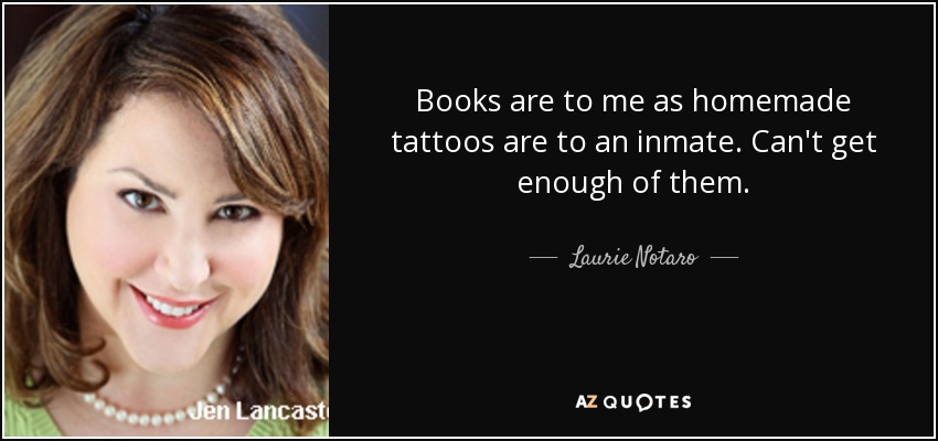 Books are to me as homemade tattoos are to an inmate. Can't get enough of them. - Laurie Notaro