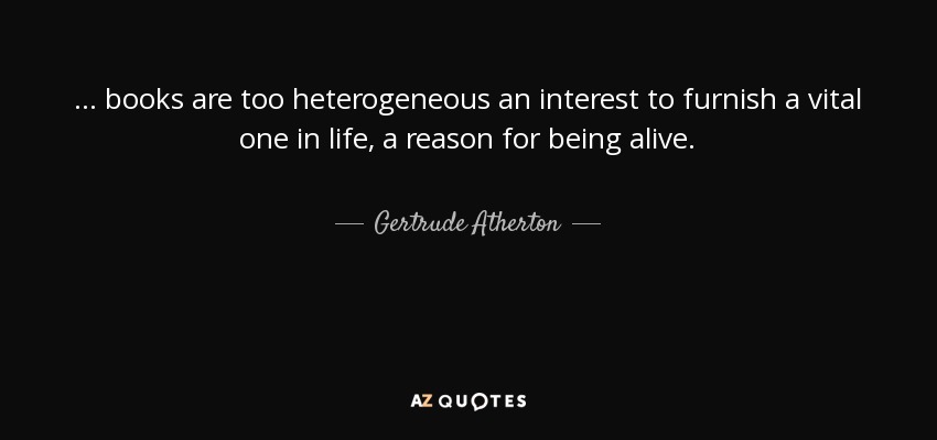 ... books are too heterogeneous an interest to furnish a vital one in life, a reason for being alive. - Gertrude Atherton